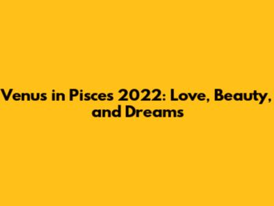Venus in Pisces 2022: Love, Beauty, and Dreams