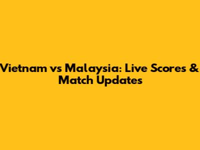 Vietnam vs Malaysia: Live Scores & Match Updates