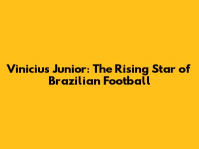 Vinicius Junior: The Rising Star of Brazilian Football