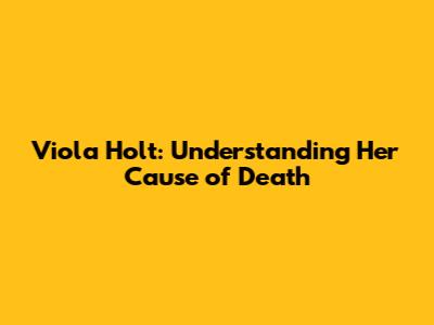 Viola Holt: Understanding Her Cause of Death