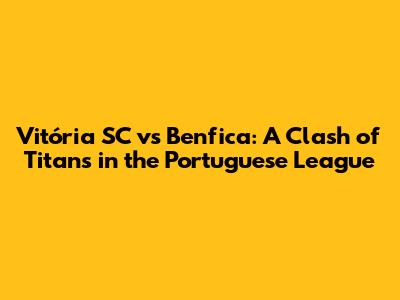 Vitória SC vs Benfica: A Clash of Titans in the Portuguese League