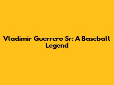 Vladimir Guerrero Sr: A Baseball Legend