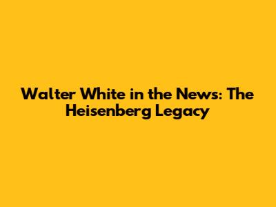 Walter White in the News: The Heisenberg Legacy