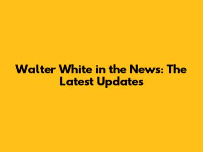 Walter White in the News: The Latest Updates