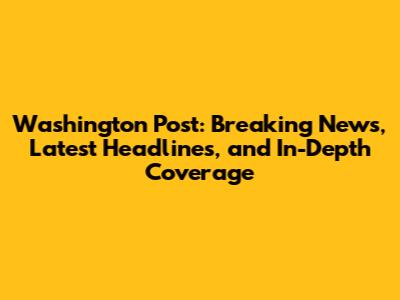 Washington Post: Breaking News, Latest Headlines, and In-Depth Coverage