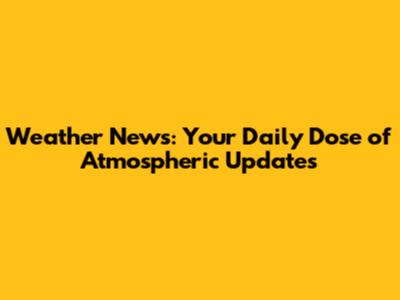 Weather News: Your Daily Dose of Atmospheric Updates