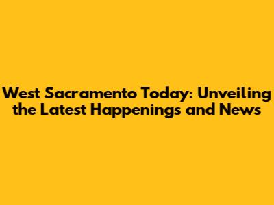 West Sacramento Today: Unveiling the Latest Happenings and News