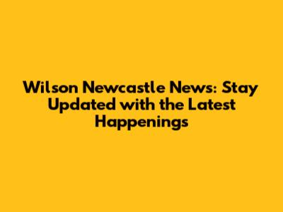 Wilson Newcastle News: Stay Updated with the Latest Happenings