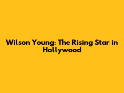 Wilson Young: The Rising Star in Hollywood