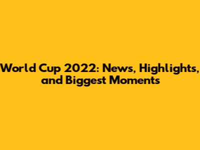 World Cup 2022: News, Highlights, and Biggest Moments