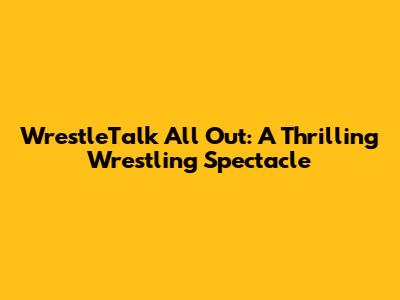 WrestleTalk All Out: A Thrilling Wrestling Spectacle