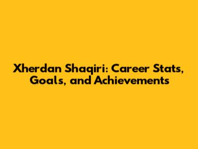 Xherdan Shaqiri: Career Stats, Goals, and Achievements