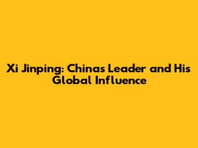 Xi Jinping: China's Leader and His Global Influence