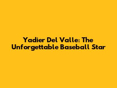 Yadier Del Valle: The Unforgettable Baseball Star
