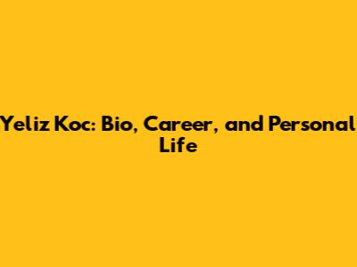 Yeliz Koc: Bio, Career, and Personal Life
