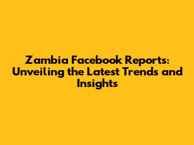 Zambia Facebook Reports: Unveiling the Latest Trends and Insights