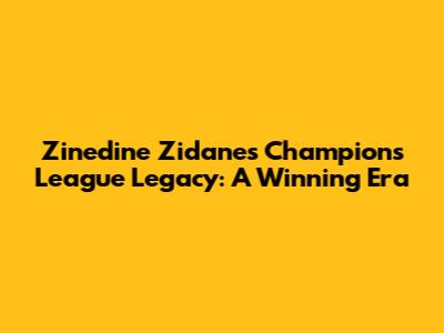 Zinedine Zidane's Champions League Legacy: A Winning Era