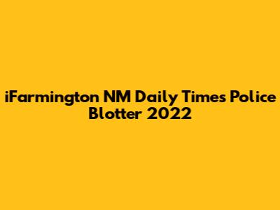 iFarmington NM Daily Times Police Blotter 2022