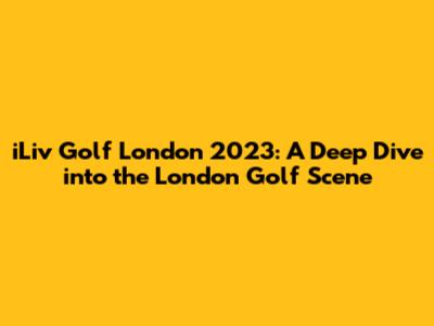 iLiv Golf London 2023: A Deep Dive into the London Golf Scene