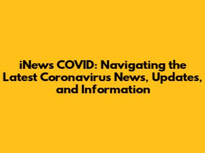 iNews COVID: Navigating the Latest Coronavirus News, Updates, and Information