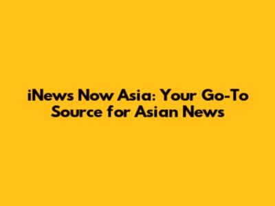 iNews Now Asia: Your Go-To Source for Asian News