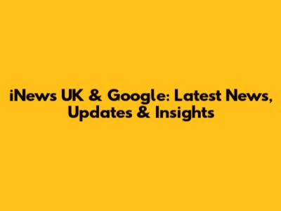 iNews UK & Google: Latest News, Updates & Insights