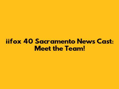 iifox 40 Sacramento News Cast: Meet the Team!
