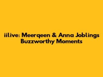 iilive: Meerqeen & Anna Jobling's Buzzworthy Moments