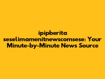 ipipberita seselimamenitnewscomsese: Your Minute-by-Minute News Source
