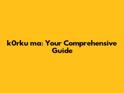 k0rku ma: Your Comprehensive Guide